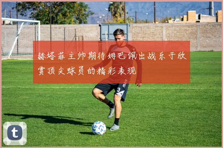 赫塔菲主帅期待姆巴佩出战乐于欣赏顶尖球员的精彩表现