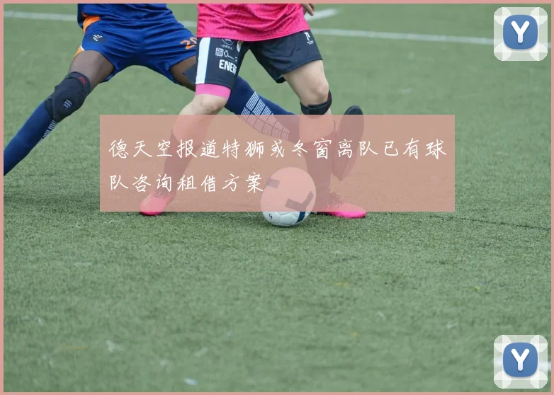 德天空报道特狮或冬窗离队已有球队咨询租借方案
