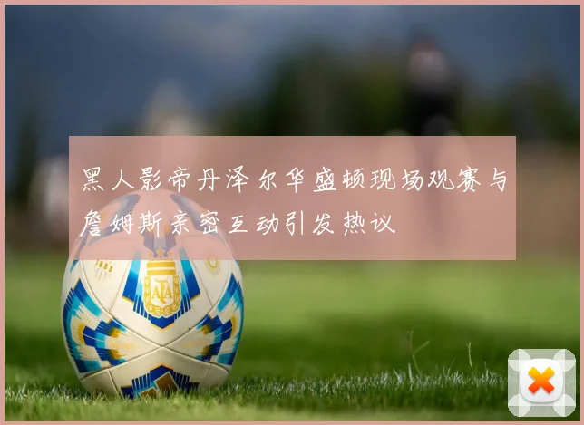 黑人影帝丹泽尔华盛顿现场观赛与詹姆斯亲密互动引发热议