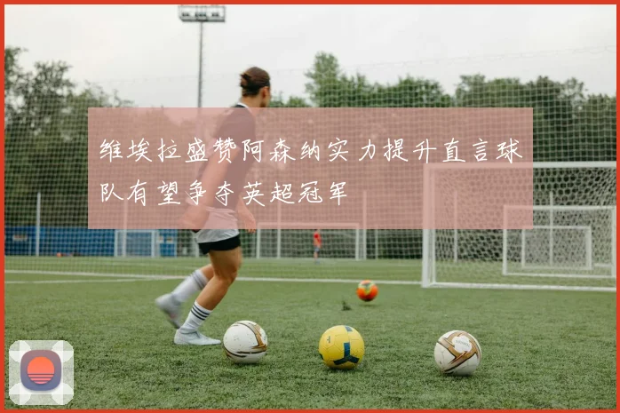 维埃拉盛赞阿森纳实力提升直言球队有望争夺英超冠军