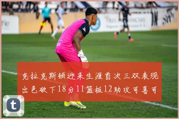 克拉克斯顿迎来生涯首次三双表现出色砍下18分11篮板12助攻可喜可贺