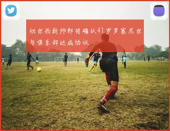 切尔西新帅即将确认41岁罗塞尼尔与俱乐部达成协议
