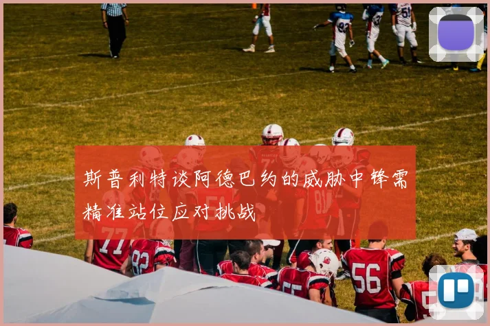 斯普利特谈阿德巴约的威胁中锋需精准站位应对挑战