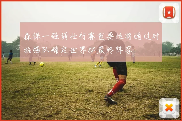 森保一强调壮行赛重要性将通过对抗强队确定世界杯最终阵容