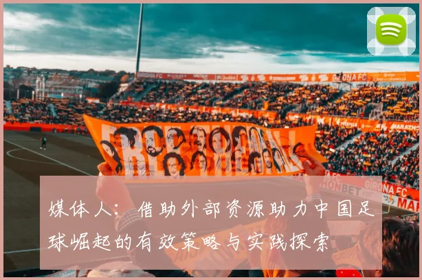 媒体人：借助外部资源助力中国足球崛起的有效策略与实践探索