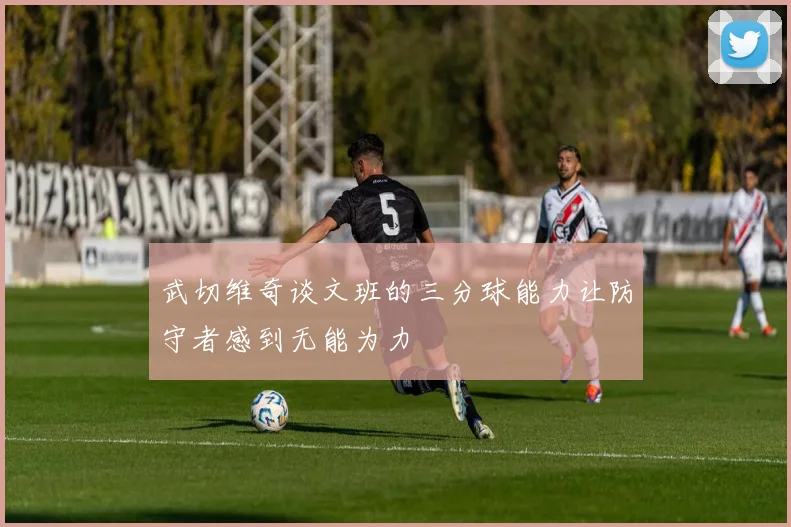 武切维奇谈文班的三分球能力让防守者感到无能为力