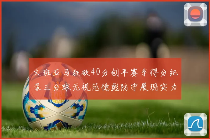 文班亚马狂砍40分创平赛季得分纪录三分球无视范德彪防守展现实力