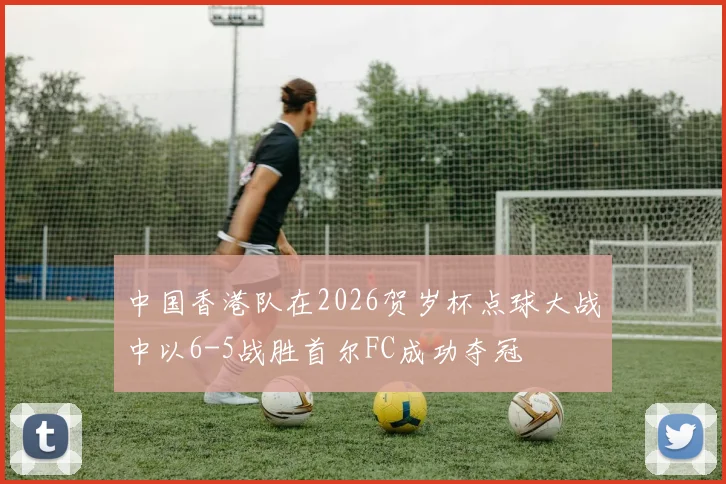 中国香港队在2026贺岁杯点球大战中以6-5战胜首尔FC成功夺冠