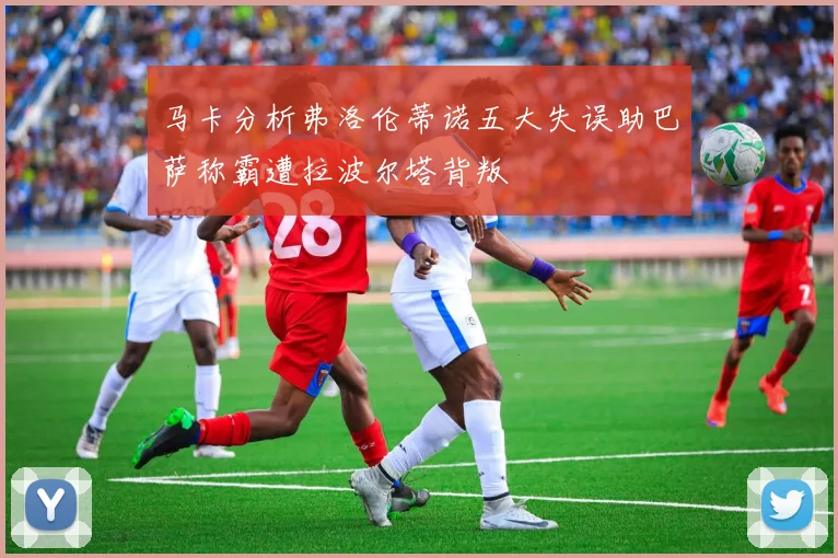 马卡分析弗洛伦蒂诺五大失误助巴萨称霸遭拉波尔塔背叛