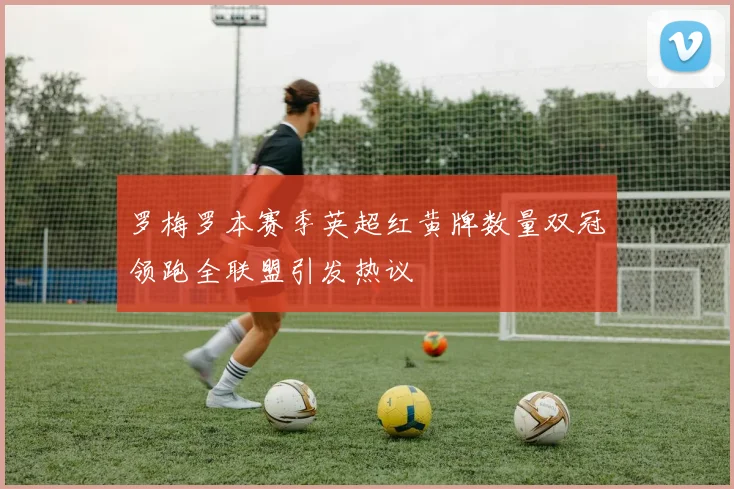 罗梅罗本赛季英超红黄牌数量双冠领跑全联盟引发热议