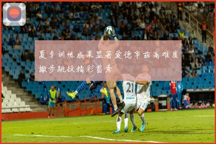 夏季训练成果显著爱德华兹高难度撤步跳投精彩首秀