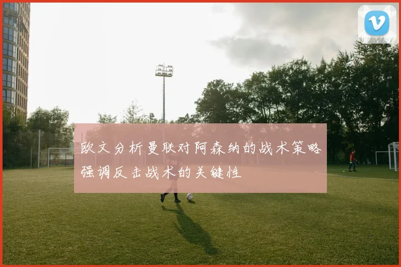 欧文分析曼联对阿森纳的战术策略强调反击战术的关键性