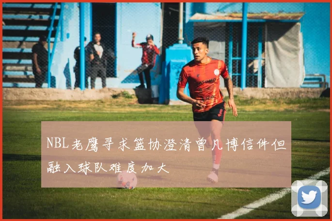 NBL老鹰寻求篮协澄清曾凡博信件但融入球队难度加大