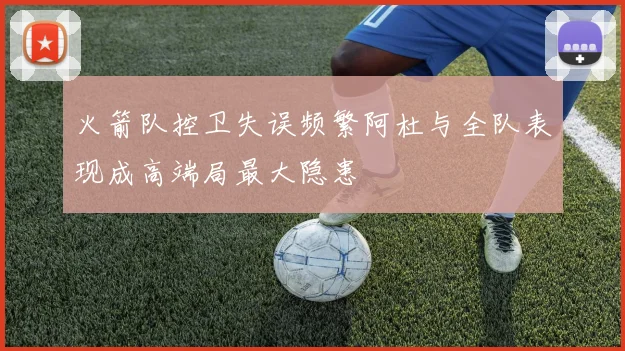 火箭队控卫失误频繁阿杜与全队表现成高端局最大隐患