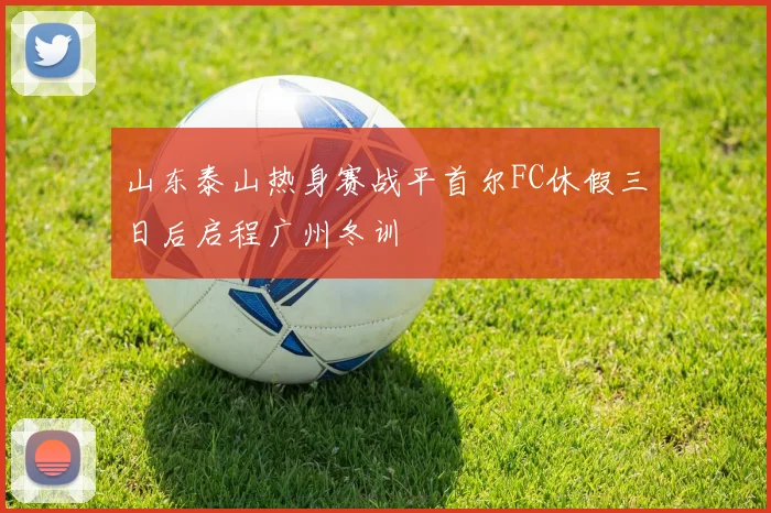 山东泰山热身赛战平首尔FC休假三日后启程广州冬训