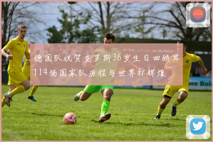 德国队祝贺克罗斯36岁生日回顾其114场国家队历程与世界杯辉煌