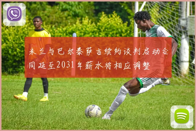 米兰与巴尔泰萨吉续约谈判启动合同延至2031年薪水将相应调整