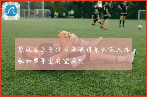 蓉城后卫李扬与海港俱乐部深入接触加盟事宜有望成行