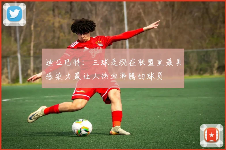 迪亚巴特：三球是现在联盟里最具感染力最让人热血沸腾的球员