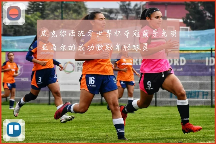 皮克称西班牙世界杯夺冠前景光明亚马尔的成功激励年轻球员