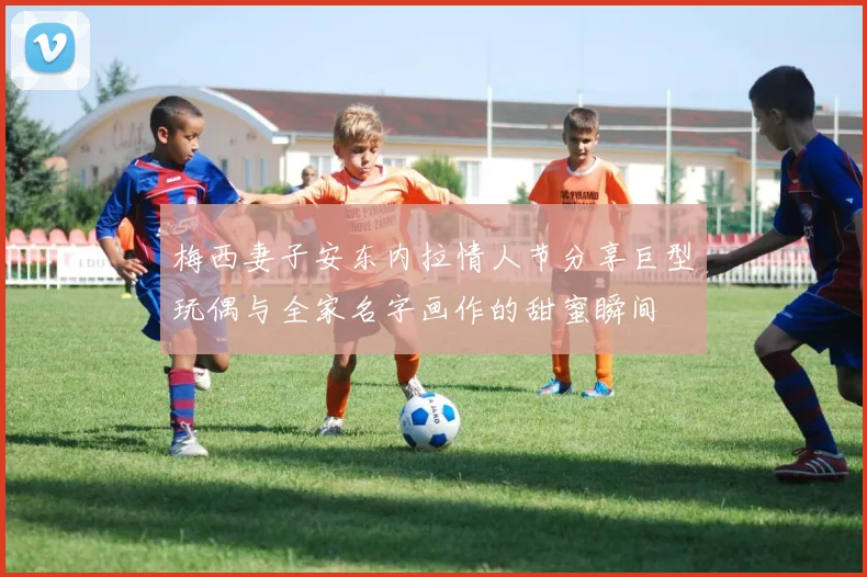 梅西妻子安东内拉情人节分享巨型玩偶与全家名字画作的甜蜜瞬间