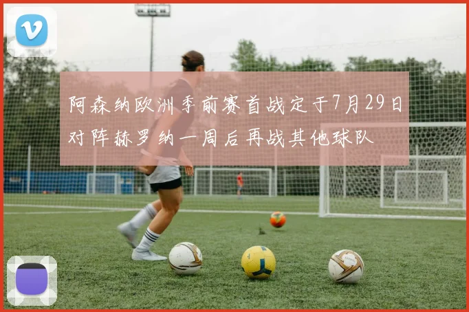 阿森纳欧洲季前赛首战定于7月29日对阵赫罗纳一周后再战其他球队