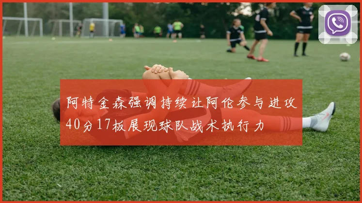 阿特金森强调持续让阿伦参与进攻40分17板展现球队战术执行力
