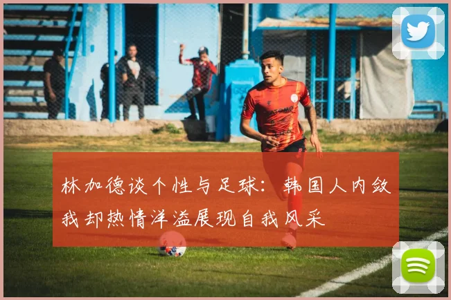 林加德谈个性与足球：韩国人内敛我却热情洋溢展现自我风采