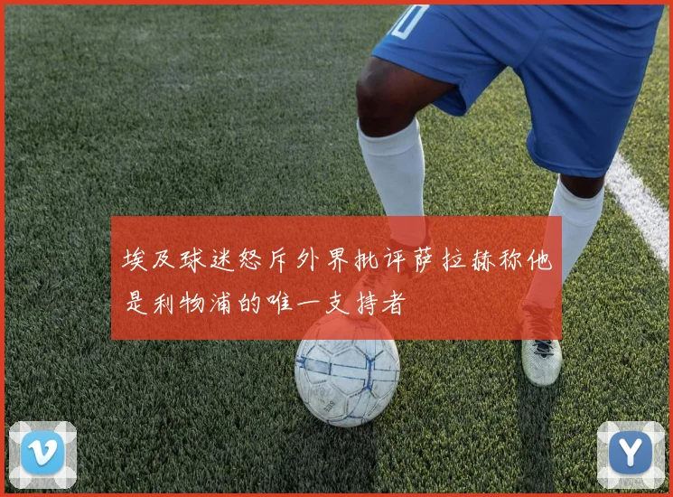 埃及球迷怒斥外界批评萨拉赫称他是利物浦的唯一支持者