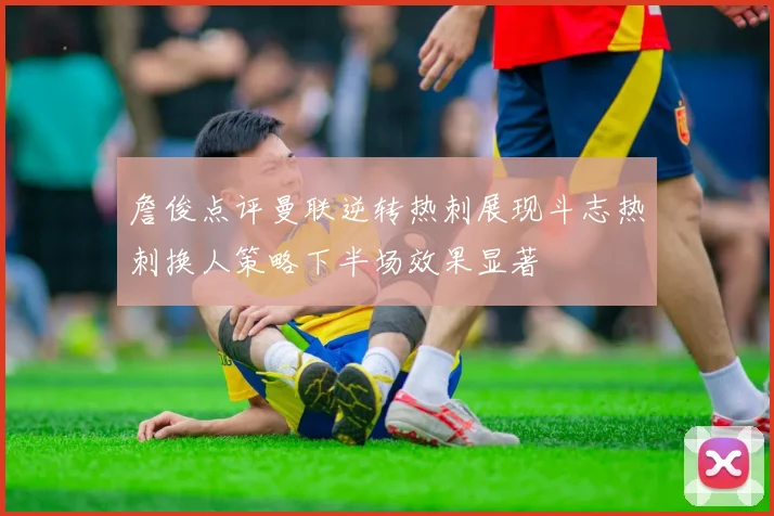 詹俊点评曼联逆转热刺展现斗志热刺换人策略下半场效果显著
