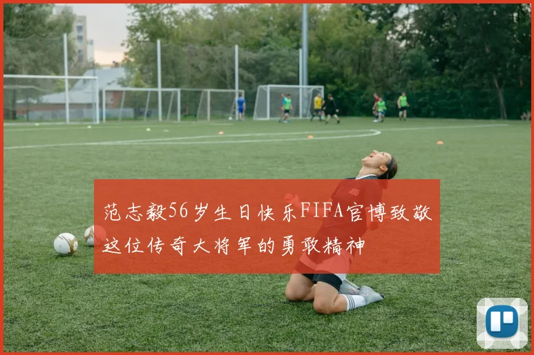 范志毅56岁生日快乐FIFA官博致敬这位传奇大将军的勇敢精神