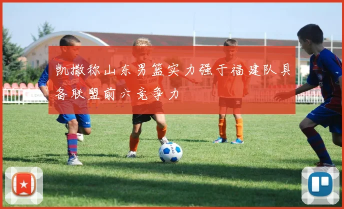 凯撒称山东男篮实力强于福建队具备联盟前六竞争力