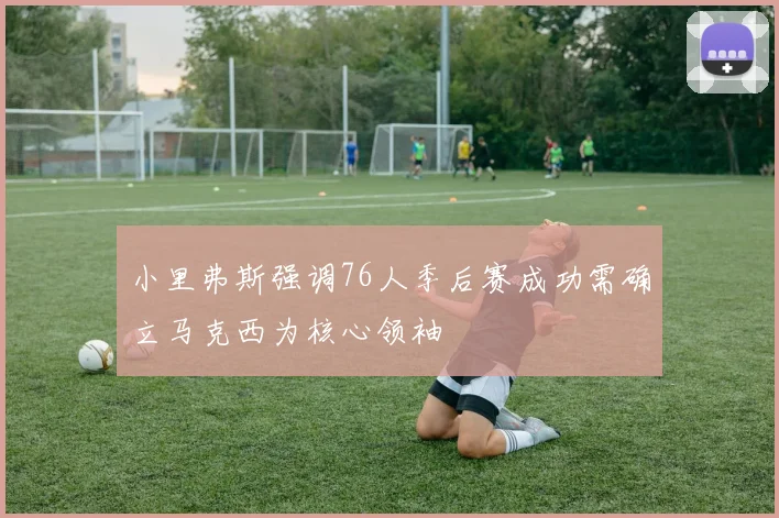 小里弗斯强调76人季后赛成功需确立马克西为核心领袖