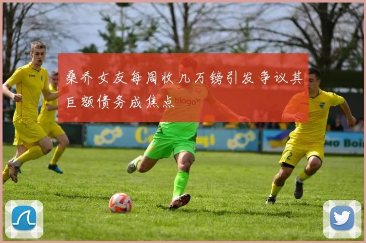 桑乔女友每周收几万镑引发争议其巨额债务成焦点