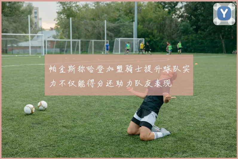帕金斯称哈登加盟骑士提升球队实力不仅能得分还助力队友表现