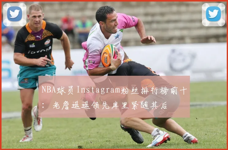 NBA球员Instagram粉丝排行榜前十：老詹遥遥领先库里紧随其后