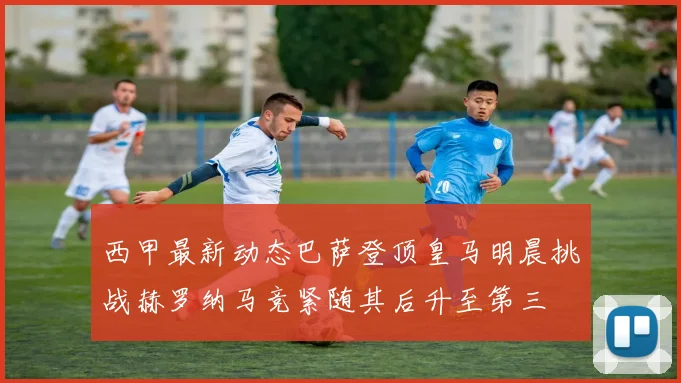 西甲最新动态巴萨登顶皇马明晨挑战赫罗纳马竞紧随其后升至第三