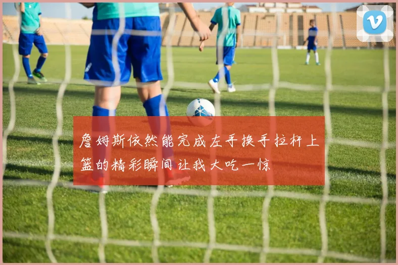 詹姆斯依然能完成左手换手拉杆上篮的精彩瞬间让我大吃一惊