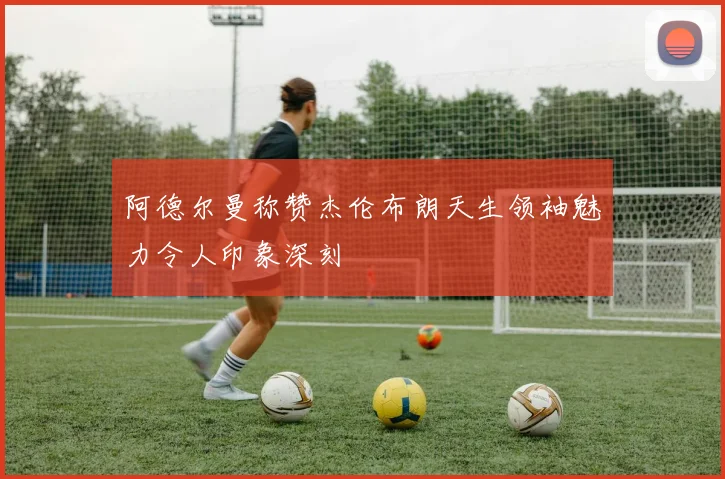 阿德尔曼称赞杰伦布朗天生领袖魅力令人印象深刻