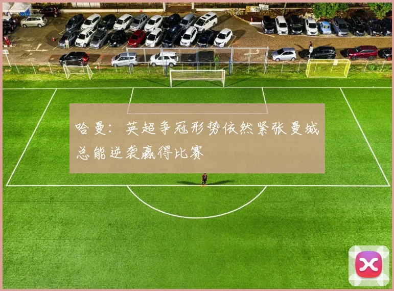 哈曼：英超争冠形势依然紧张曼城总能逆袭赢得比赛