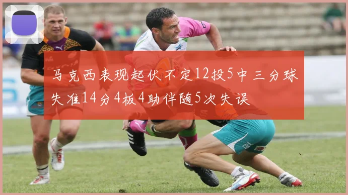 马克西表现起伏不定12投5中三分球失准14分4板4助伴随5次失误