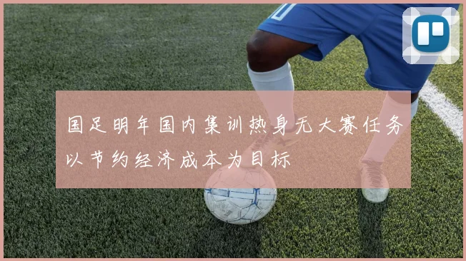 国足明年国内集训热身无大赛任务以节约经济成本为目标