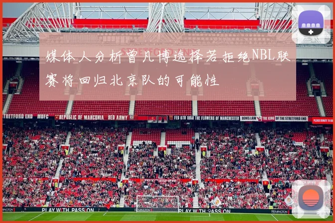 媒体人分析曾凡博选择若拒绝NBL联赛将回归北京队的可能性