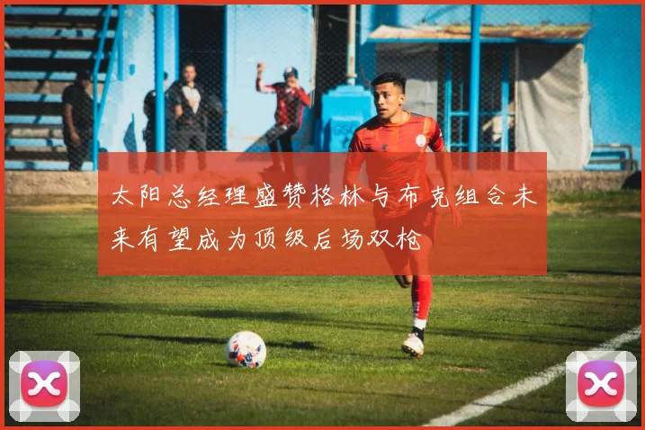 太阳总经理盛赞格林与布克组合未来有望成为顶级后场双枪