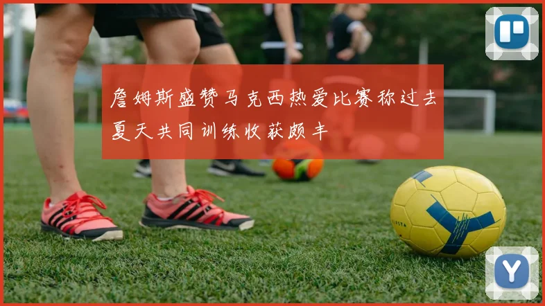 詹姆斯盛赞马克西热爱比赛称过去夏天共同训练收获颇丰
