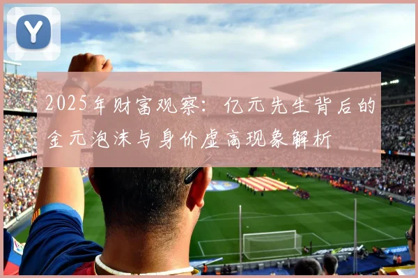 2025年财富观察：亿元先生背后的金元泡沫与身价虚高现象解析